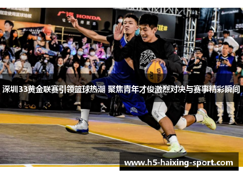 深圳33黄金联赛引领篮球热潮 聚焦青年才俊激烈对决与赛事精彩瞬间